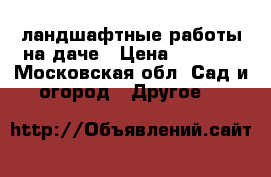 ландшафтные работы на даче › Цена ­ 1 000 - Московская обл. Сад и огород » Другое   